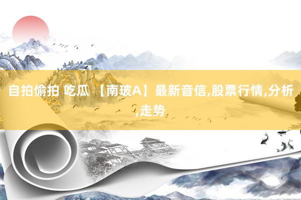 自拍偷拍 吃瓜 【南玻A】最新音信，股票行情，分析，<a href=