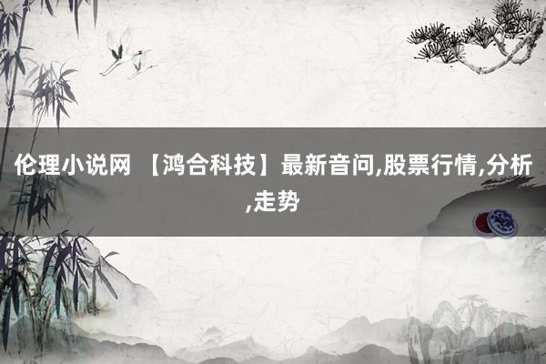 伦理小说网 【鸿合科技】最新音问，股票行情，分析，走势