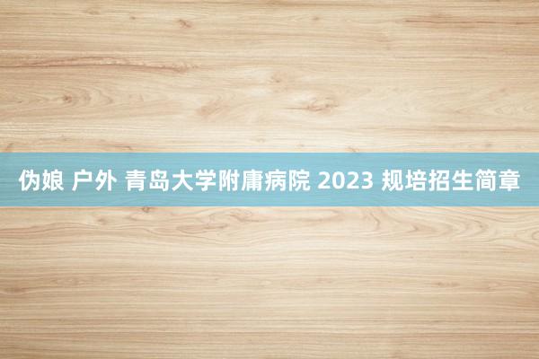 伪娘 户外 青岛大学附庸病院 2023 规培招生简章