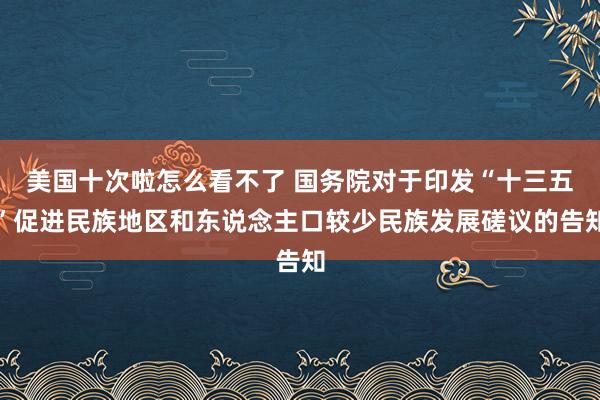 美国十次啦怎么看不了 国务院对于印发“十三五”促进民族地区和东说念主口较少民族发展磋议的告知