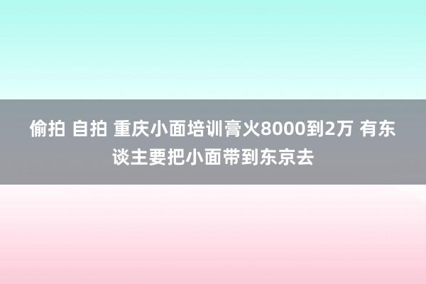 偷拍 自拍 重庆小面培训膏火8000到2万 有东谈主要把小面带到东京去