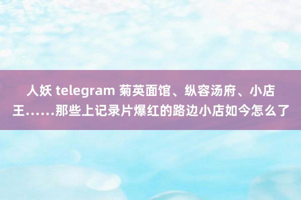 人妖 telegram 菊英面馆、纵容汤府、小店王……那些上记录片爆红的路边小店如今怎么了