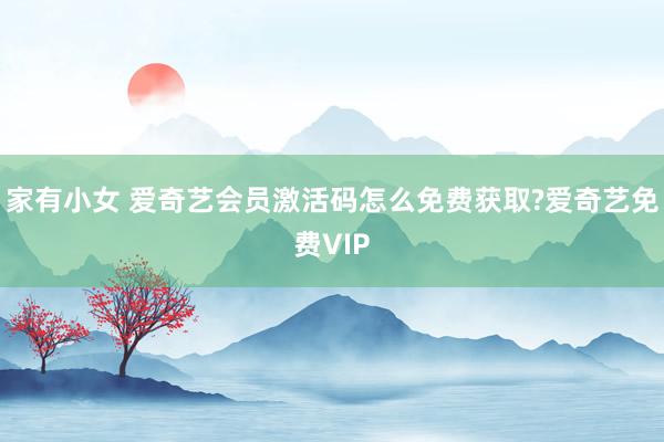 家有小女 爱奇艺会员激活码怎么免费获取?爱奇艺免费VIP